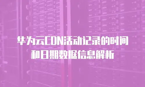 华为云CDN活动记录的时间和日期数据信息解析