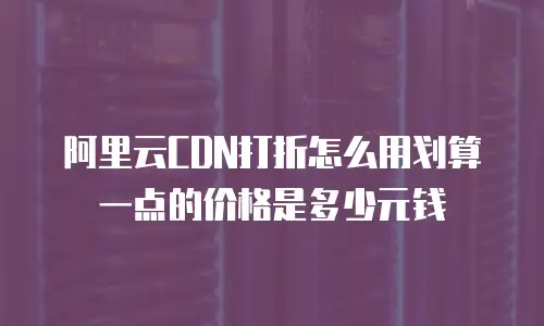阿里云CDN打折怎么用划算一点的价格是多少元钱