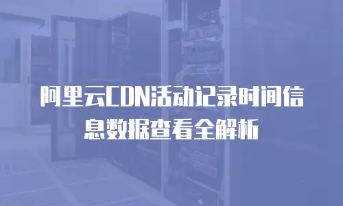 阿里云CDN活动记录时间信息数据查看全解析
