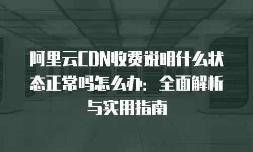 阿里云CDN收费说明什么状态正常吗怎么办：全面解析与实用指南