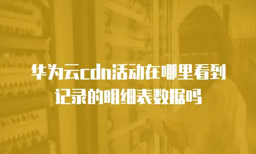 华为云cdn活动在哪里看到记录的明细表数据吗