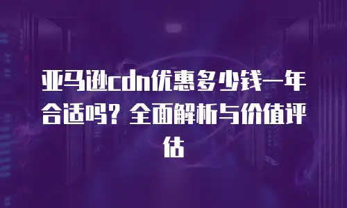 亚马逊cdn优惠多少钱一年合适吗？全面解析与价值评估