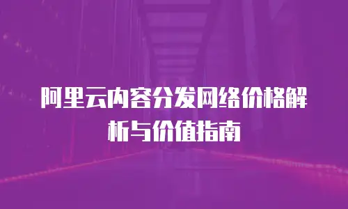 阿里云内容分发网络价格解析与价值指南