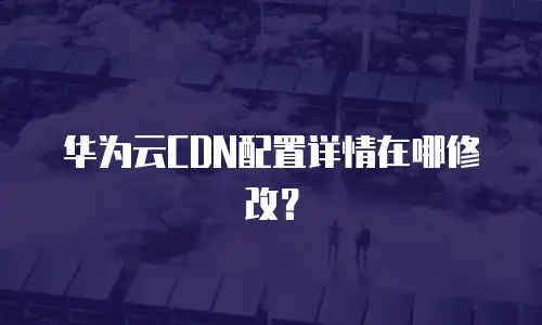 华为云CDN配置详情在哪修改？