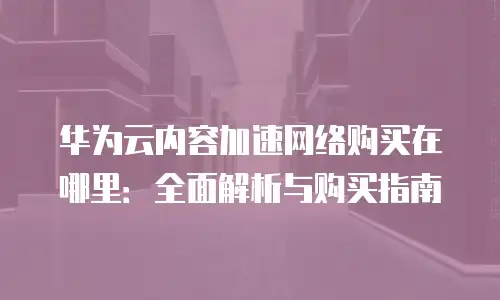 华为云内容加速网络购买在哪里：全面解析与购买指南