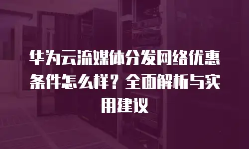 华为云流媒体分发网络优惠条件怎么样？全面解析与实用建议
