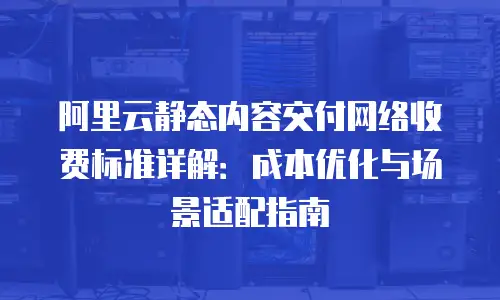 阿里云静态内容交付网络收费标准详解：成本优化与场景适配指南