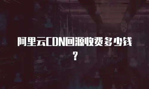 阿里云CDN回源收费多少钱？