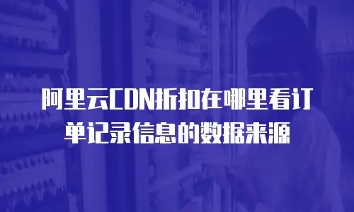 阿里云CDN折扣在哪里看订单记录信息的数据来源