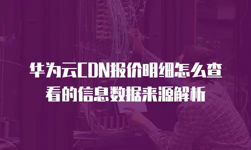 华为云CDN报价明细怎么查看的信息数据来源解析