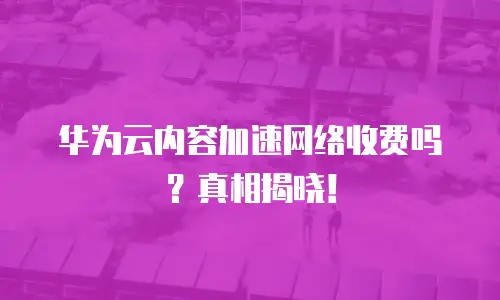华为云内容加速网络收费吗？真相揭晓！