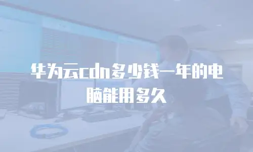 华为云cdn多少钱一年的电脑能用多久