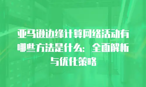 亚马逊边缘计算网络活动有哪些方法是什么：全面解析与优化策略