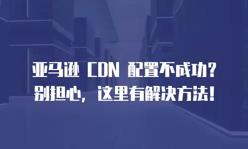 亚马逊 CDN 配置不成功？别担心，这里有解决方法！