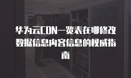 华为云CDN一览表在哪修改数据信息内容信息的权威指南