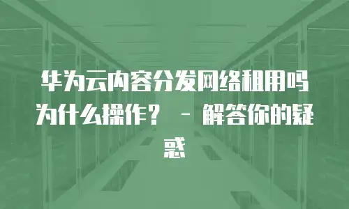 华为云内容分发网络租用吗为什么操作？ - 解答你的疑惑