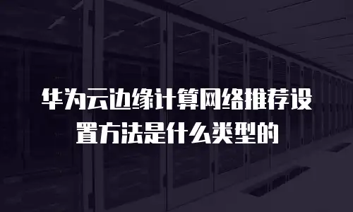 华为云边缘计算网络推荐设置方法是什么类型的