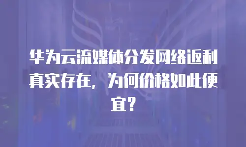 华为云流媒体分发网络返利真实存在，为何价格如此便宜？