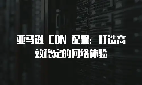 亚马逊 CDN 配置：打造高效稳定的网络体验