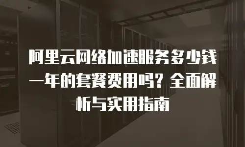 阿里云网络加速服务多少钱一年的套餐费用吗？全面解析与实用指南