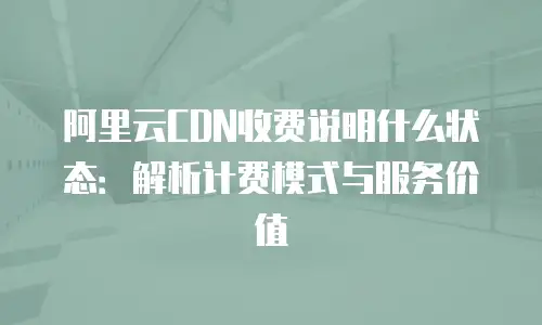 阿里云CDN收费说明什么状态：解析计费模式与服务价值