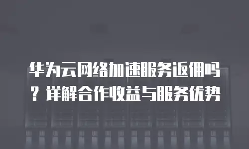 华为云网络加速服务返佣吗？详解合作收益与服务优势