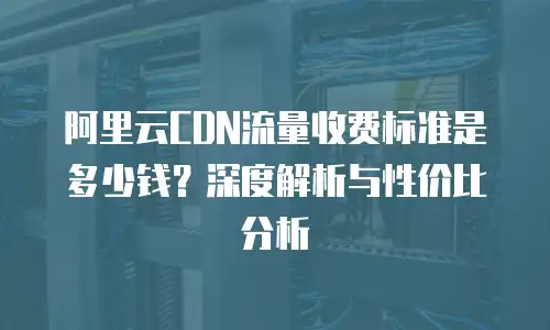 阿里云CDN流量收费标准是多少钱？深度解析与性价比分析
