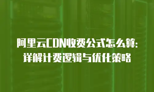 阿里云CDN收费公式怎么算：详解计费逻辑与优化策略