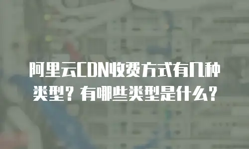 阿里云CDN收费方式有几种类型？有哪些类型是什么？