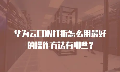 华为云CDN打折怎么用最好的操作方法有哪些？