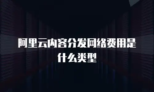 阿里云内容分发网络费用是什么类型