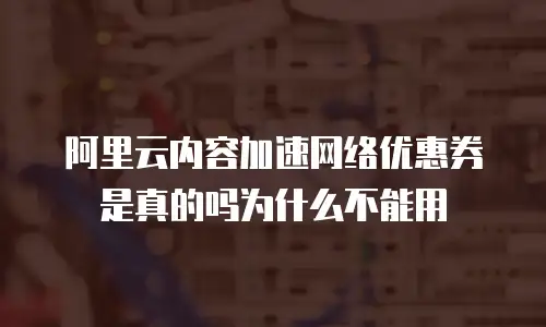 阿里云内容加速网络优惠券是真的吗为什么不能用