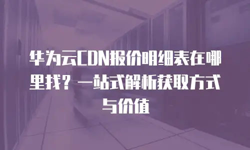 华为云CDN报价明细表在哪里找？一站式解析获取方式与价值