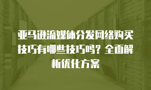 亚马逊流媒体分发网络购买技巧有哪些技巧吗？全面解析优化方案