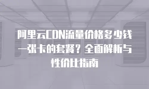 阿里云CDN流量价格多少钱一张卡的套餐？全面解析与性价比指南