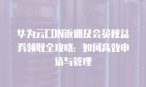 华为云CDN返佣及会员权益券领取全攻略：如何高效申请与管理