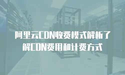 阿里云CDN收费模式解析了解CDN费用和计费方式