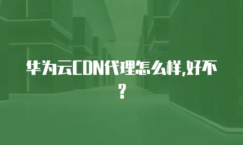 华为云CDN代理怎么样,好不?