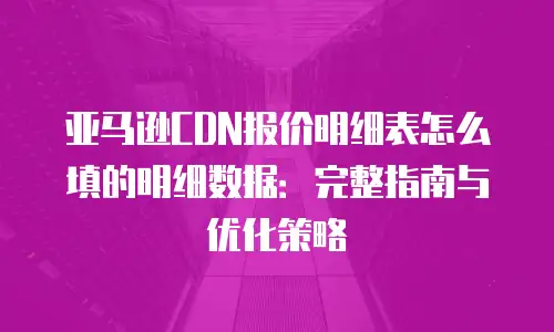亚马逊CDN报价明细表怎么填的明细数据：完整指南与优化策略