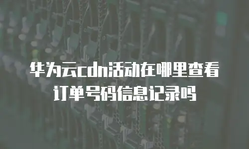华为云cdn活动在哪里查看订单号码信息记录吗