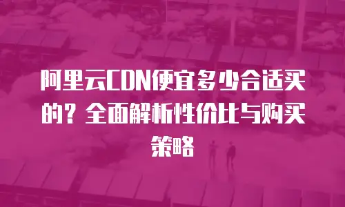 阿里云CDN便宜多少合适买的？全面解析性价比与购买策略