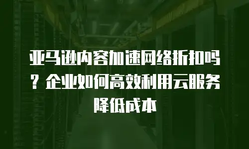 亚马逊内容加速网络折扣吗？企业如何高效利用云服务降低成本