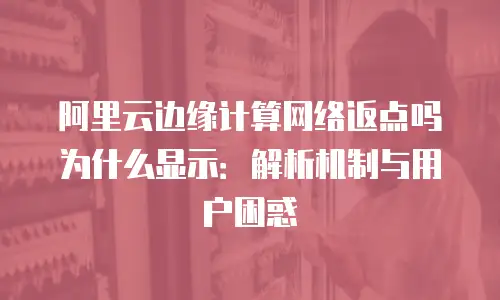 阿里云边缘计算网络返点吗为什么显示：解析机制与用户困惑