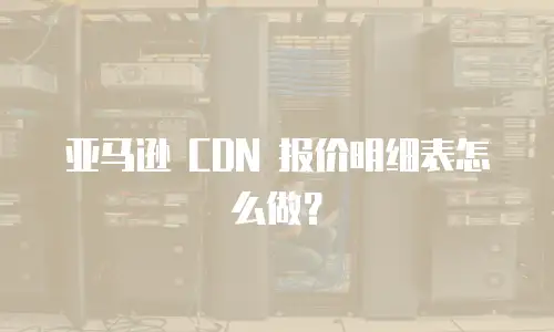 亚马逊 CDN 报价明细表怎么做？