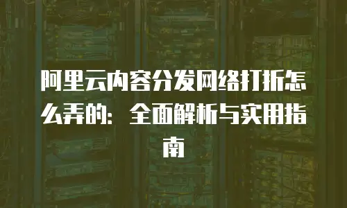 阿里云内容分发网络打折怎么弄的：全面解析与实用指南
