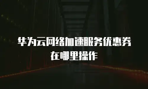华为云网络加速服务优惠券在哪里操作