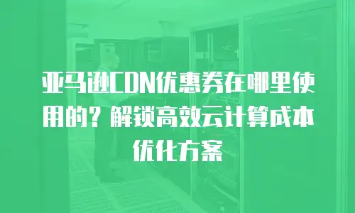 亚马逊CDN优惠券在哪里使用的？解锁高效云计算成本优化方案
