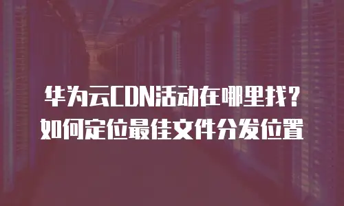 华为云CDN活动在哪里找？如何定位最佳文件分发位置
