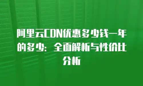 阿里云CDN优惠多少钱一年的多少：全面解析与性价比分析