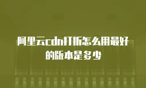 阿里云cdn打折怎么用最好的版本是多少